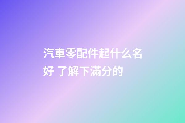 汽車零配件起什么名好 了解下滿分的-第1張-公司起名-玄機派